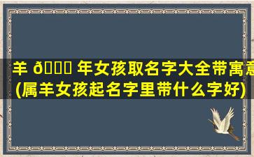 羊 🍁 年女孩取名字大全带寓意(属羊女孩起名字里带什么字好)